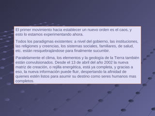 El primer movimiento hacia establecer un nuevo orden es el caos, y esto lo estamos experimentando ahora.  Todos los paradigmas existentes: a nivel del gobierno, las instituciones, las religiones y creencias, los sistemas sociales, familiares, de salud, etc. están resquebrajándose para finalmente sucumbir.  Paralelamente el clima, los elementos y la geología de la Tierra también están convulsionados. Desde el 13 de abril del año 2002 la nueva matriz de creación, o rejilla energética, está ya completa, y gracias a eso, la nueva información puede fluir, despertando la afinidad de quienes estén listos para asumir su destino como seres humanos mas completos. 