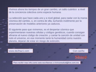 Vivimos ahora los tiempos de un gran cambio, un salto cuántico  a nivel de la conciencia colectiva como especie humana.  La selección que hace cada uno y a nivel global, para nadar con la marea cósmica del cambio, o, en contra de ella, luchando inútilmente por la preservación de modelos anteriores ya caducos.  El siguiente paso que viviremos, es el despertar cósmico que experimentaran nuestras células y códigos genéticos, cuando consigan afinarse al nuevo código de creación, y cantar la canción de unidad con todo el universo, en ese momento tanto la humanidad como nuestro planeta, dejaran de estar en riesgo de extinción. www.de2haz1.com Con cariño Shinè Para recibir mas info.como esta escribenos a vivirconsalud@live.com.mx 