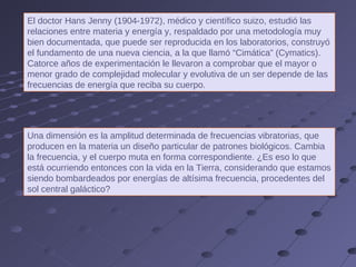 El doctor Hans Jenny (1904-1972), médico y científico suizo, estudió las relaciones entre materia y energía y, respaldado por una metodología muy bien documentada, que puede ser reproducida en los laboratorios, construyó el fundamento de una nueva ciencia, a la que llamó “Cimática” (Cymatics). Catorce años de experimentación le llevaron a comprobar que el mayor o menor grado de complejidad molecular y evolutiva de un ser depende de las frecuencias de energía que reciba su cuerpo. Una dimensión es la amplitud determinada de frecuencias vibratorias, que producen en la materia un diseño particular de patrones biológicos. Cambia la frecuencia, y el cuerpo muta en forma correspondiente. ¿Es eso lo que está ocurriendo entonces con la vida en la Tierra, considerando que estamos siendo bombardeados por energías de altísima frecuencia, procedentes del sol central galáctico? 