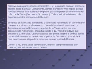 Observemos algunos efectos inmediatos… ¿Has notado como el tiempo se acelera cada día más? Ciertamente, parece transcurrir más rápido porque nuestras células han acelerado su pulso, para adaptarse al incremento del pulso de la Tierra (frecuencia Schumann). Y de la velocidad de ese pulso depende nuestra percepción del tiempo. El tiempo se ha estado acelerando y continuará haciéndolo en la medida en que nos aproximemos al momento crítico del cambio dimensional. La llamada resonancia Schumann, o pulso de la Tierra, antes era una constante de 7.8 hertzios, ahora ha subido a 12, y tendrá todavía que elevarse a 13 hertzios. Cuando alcance ese punto, llegará el umbral donde nos estabilizaremos en una octava superior de frecuencia, y se iniciará para nosotros otra etapa de la creación, en una realidad diferente.  Créelo, o no, ahora vives la transición, entre el tiempo lineal que bien conoces, y el infinito del eterno “ahora”.  