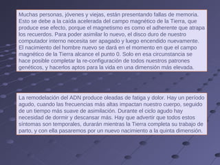 Muchas personas, jóvenes y viejas, están presentando fallas de memoria. Esto se debe a la caída acelerada del campo magnético de la Tierra, que produce ese efecto, porque el magnetismo es como el adherente que atrapa los recuerdos. Para poder asimilar lo nuevo, el disco duro de nuestro computador interno necesita ser apagado y luego encendido nuevamente. El nacimiento del hombre nuevo se dará en el momento en que el campo magnético de la Tierra alcance el punto 0. Solo en esa circunstancia se hace posible completar la re-configuración de todos nuestros patrones genéticos, y hacerlos aptos para la vida en una dimensión más elevada. La remodelación del ADN produce oleadas de fatiga y dolor. Hay un período agudo, cuando las frecuencias más altas impactan nuestro cuerpo, seguido de un tiempo más suave de asimilación. Durante el ciclo agudo hay necesidad de dormir y descansar más. Hay que advertir que todos estos síntomas son temporales, durarán mientras la Tierra completa su trabajo de parto, y con ella pasaremos por un nuevo nacimiento a la quinta dimensión. 