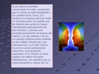 Si por ahora no puedes concentrarte en nada, comprende que tu cuerpo se está adaptando a los cambios de la Tierra, y tu cerebro y tu sistema nervioso están en reconstrucción. Es posible que los dolores del cuerpo se hayan intensificado especialmente del lado derecho, y sientas una punzada permanente en la base del cráneo, y en las caderas. Tal vez, sin causas médicas exista molestia en las rodillas, las piernas y las articulaciones, y un calor interno recorra tu cuerpo produciendo vibración y una sensación quemante. Si tu corazón a veces acelera sus latidos sin razón. Felicitaciones, eso significa que ya estás activando tu cuerpo de Luz. 