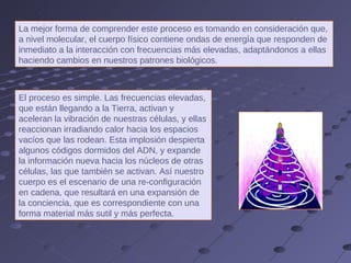 El proceso es simple. Las frecuencias elevadas, que están llegando a la Tierra, activan y aceleran la vibración de nuestras células, y ellas reaccionan irradiando calor hacia los espacios vacíos que las rodean. Esta implosión despierta algunos códigos dormidos del ADN, y expande la información nueva hacia los núcleos de otras células, las que también se activan. Así nuestro cuerpo es el escenario de una re-configuración en cadena, que resultará en una expansión de la conciencia, que es correspondiente con una forma material más sutil y más perfecta. La mejor forma de comprender este proceso es tomando en consideración que, a nivel molecular, el cuerpo físico contiene ondas de energía que responden de inmediato a la interacción con frecuencias más elevadas, adaptándonos a ellas haciendo cambios en nuestros patrones biológicos.  