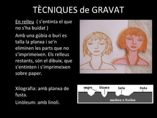 TÈCNIQUES de GRAVAT
En relleu ( s’entinta el que
no s’ha buidat )
Amb una gúbia o burí es
talla la planxa i se’n
eliminen les parts que no
s’imprimeixen. Els relleus
restants, són el dibuix, que
s'entinten i s’imprimeixen
sobre paper.
Xilografia: amb planxa de
fusta.
Linòleum: amb linoli.
 