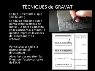 TÈCNIQUES de GRAVAT
En buit ( s’entinta el que
s’ha buidat )
Es dibuixa amb una burí o
punta sobre la planxa de
metall . La tinta es diposita
en les incisions al entintar. I
queden impreses les línees
del dibuix que s’ ha
rebaixat.
Punta seca: es ratlla la
planxa de metall
directament .
Aiguafort : es rebaixen les
línees per l’acció corrosiva
de l’àcid
 