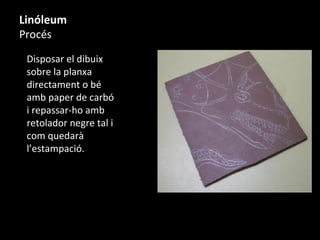 Linóleum
Procés
Disposar el dibuix
sobre la planxa
directament o bé
amb paper de carbó
i repassar-ho amb
retolador negre tal i
com quedarà
l’estampació.
 