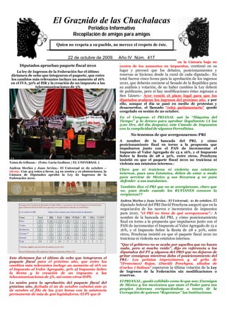 El Graznido de las Chachalacas
                                                Periódico Informativo
                                          Recopilación de amigos para amigos
                               Quien no respeta a su pueblo, no merece el respeto de éste.

                               5
                                       22 de octubrede 2009. Año IV Núm. 391
                                        29 de mayo de 2009. Año IV Núm. 417
                                                                    pasado martes tomó la tribuna en la Cámara baja en
      Diputados aprueban paquete fiscal 2010                        contra de los aumentos en impuestos, continuó en su
     La ley de Ingresos de la Federación fue el último              lugar y provocó que los debates, posicionamientos y
 dictamen de ocho que integraron el paquete, que entre              reservas se hicieran desde la curul de cada diputado.- En
 los cambios más relevantes incluye un aumento al 16%               total fueron cinco horas para la aprobación de los ingresos
 en el IVA, 30% al ISR y la creación de un impuesto a las           2010, que deberán enviarse al Senado de la República para
                 telecomunicaciones de 3%                           su análisis y votación, de no haber cambios la Ley deberá
                                                                    de publicarse, pero si hay modificaciones éstas regresan a
                                                                    San Lázaro.- Ayer venció el plazo legal para que los
                                                                    diputados avalaran los ingresos del próximo año, y por
                                                                    ello, aunque el día se pasó en medio de protestas y
                                                                    desacuerdos, el llamado “reloj parlamentario” quedó
                                                                    congelado en sesión de 20 octubre.
                                                                    En el Congreso el PRIANAL usó la “Máquina del
                                                                    Tiempo” y lo detuvo para aprobar ilegalmente (A las
                                                                    5:20 Hrs. del día después), este Cúmulo de Impuestos
                                                                    con la complicidad de algunos Perredistas.
                                                                          No tenemos de que avergonzarnos: PRI
                                                                    A nombre de la bancada del PRI, y cómo
                                                                    posicionamiento final en torno a la propuesta que
                                                                    impulsaron junto con el PAN de incrementar el
                                                                    Impuesto al Valor Agregado de 15 a 16%, y el Impuesto
                                                                    Sobre la Renta de 28 a 30%, entre otros, Penchyna
                                                                    insistió en que el paquete fiscal 2010 no traiciona ni
Toma de tribuna.- (Foto: Lucía Godínez / EL UNIVERSAL )             violenta sus estatutos internos.-
Andrea Merlos y Juan Arvizu.- El Universal 21 de octubre .-
                                                                    Claro que ni traiciona ni violenta sus estatutos
06:05.- Con 415 votos a favor, 24 en contra y 10 abstenciones, la
Cámara de Diputados aprobó la Ley de Ingresos de la                 internos, pues esos Estatutos, deben de estar a modo
Federación 2010.                                                    para servirse de México y sus Recursos y no para
                                                                     defender a sus mandantes.
                                                                    También dice el PRI que no se avergüenzan, claro que
                                                                    no, pues desde cuando los RUFIANES conocen la
                                                                    vergüenza??
                                                                    Andrea Merlos y Juan Arvizu.- El Universal.- 21 de octubre.-El
                                                                    diputado federal del PRI David Penchyna aseguró que en la
                                                                    negociación de los nuevos e incrementos de impuestos
                                                                    para 2010, "el PRI no tiene de qué avergonzarse".- A
                                                                    nombre de la bancada del PRI, y cómo posicionamiento
                                                                    final en torno a la propuesta que impulsaron junto con el
                                                                    PAN de incrementar el Impuesto al Valor Agregado de 15 a
                                                                    16%, y el Impuesto Sobre la Renta de 28 a 30%, entre
                                                                    otros, Penchyna insistió en que el paquete fiscal 2010 no
                                                                    traiciona ni violenta sus estatutos internos.
                                                                    "Que el gobierno no se acabe por aquellos que no hacen
                                                                    nada, pero sí mucho ruido", dijo en referencia a los
                                                                    diputados del PT y algunos del PRD que no dejaron de
                                                                    gritar consignas mientras daba el posicionamiento del
Este dictamen fue el último de ocho que integraron el
                                                                    PRI.- Los petistas improvisaron y al grito de
paquete fiscal para el próximo año, que entre los
                                                                    "(Francisco) Rojas, (David) Penchyna, aliados de
cambios más relevantes incluye un aumento al 16% en
el Impuesto al Valor Agregado, 30% al Impuesto Sobre                (Carlos ) Salinas" esperaron la última votación de la Ley
la Renta y la creación de un impuesto a las                         de Ingresos de la Federación sin modificaciones o
telecomunicaciones de 3%, así como otros IEPS.                      reservas.

La sesión para la aprobación del paquete fiscal del                 El PRIANAL, quedó exhibido como lo que son; Enemigos
próximo año, fechada el 20 de octubre culminó este 21               de México y los mexicanos que usan el Poder para sus
de octubre al filo de las 5:20 horas con la asistencia              propios intereses enriqueciéndose a través de la
permanente de más de 400 legisladores.-El PT que el                 Corrupción de quienes “Regentean” las Instituciones.
 