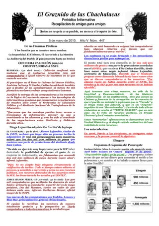 El Graznido de las Chachalacas
                          0
                                           Periódico Informativo
                                     Recopilación de amigos para amigos
                           Quien no respeta a su pueblo, no merece el respeto de éste.

                           5
                                   5 de mayo de 2010. Año VIV Núm. 391
                                   29 de mayo de 2009. Año Núm. 447
              De las Finanzas Públicas                      ahorita se está buscando es asignar las computadoras
                                                            bajo   algunos    criterios  que   tienen  que   ver
      Y los fraudes que se cometen en su nombre.
                                                            fundamentalmente con el mérito".
 La Impunidad, El Cinismo, El Latrocinio y La Mentira       Los contratos ya se están firmando y los proveedores
La Auditoria del Pueblo (Y para muestra basta un botón)     tienen hasta 40 días para entregarlas.
         CONFIRMA CALDERÓN 300,000                          El monto total para esta operación es de dos mil 200
           COMPUTADORAS A SNTE                              millones de pesos y son parte de prestaciones acordadas
                                                            con el (SNTE), que encabeza Elba Esther Gordillo, desde
REFORMA.- (30 abril 2010).- Calderón confirmó esta          hace nueve años, según informó Alonso Lujambio,
mañana que el Gobierno repartirá 300 mil                    secretario de Educación.- Recordó que el Sindicato
computadoras a igual número de maestros en lo que           propuso como demanda laboral desde hace nueve años
resta de este año.                                          que se dieran computadoras a los maestros. "Por
Al participar en el Foro de Líderes del Sector Público,     alguna razón no había acuerdo entre el SNTE, los
América Latina y El Caribe, Calderón adelantó también       estados y la SEP y por eso esos recursos no se habían
que a finales de su Administración al menos 80 mil          ejercido".
planteles escolares tendrán computadoras e internet.        Aquí tenemos una clara muestra, no sólo de la
Justificó la entrega de las computadoras a los maestros     Ineptitud y Desconocimiento          de los titulares
en la lógica del necesario acceso a las tecnologías de      Calderonistas de las Instituciones, sino que aúnan su
información y gracias a que prosperaron negociaciones       Cinismo y fomento de la corrupción, en la creencia de
de muchos años entre la Secretaría de Educación             que el pueblo no entenderá y piensan que es “Tarado” y
Pública y el Sindicato Nacional de Trabajadores de la       se traga todas sus falacias, y que es un “Abyecto”
Educación.-                                                 seguidor de sus “Barrabasadas”.- Detrás de todo ello se
                                                            vislumbra se oculta el “TRIPLE FRAUDE”, que en este
"Queremos que los maestros puedan tener acceso a            caso es; El robo de recursos públicos, El Fraude
tecnologías de información, conocer su uso y                Electoral y los Contratos amañados.-
enseñárselo a los alumnos y, este ha sido el resultado
de las negociaciones entre Sindicato y Gobierno             Estas “temerarias” afirmaciones se demuestran con la
durante años.-                                              Verdad Histórica y el simple calculo aritmético del uso
                                                            indebido de estos recursos.-
  Niega Lujambio adquisición 'turbia' de laptops
                                                            Los antecedentes:
EL UNIVERSAL.- 30 de abril.- Alonso Lujambio, titular de
la (SEP), rechazó que haya sido un proceso turbio la        En 2006, Previo a las elecciones, se otorgaron estos
adquisición de 300 mil computadoras para maestros,          recursos, y la prensa comentó lo siguiente:
aclaró que los dos mil 200 millones de pesos que                                     Elbagate
costaron son parte de prestaciones del sindicato desde
hace 9 años.                                                         Copiaron el esquema del Pemexgate
"Ha sido un ejercicio muy importante para la SEP haber      Enrique Galván Ochoa La Jornada.- martes 1 de agosto de 2006.-
destrabado la posibilidad de ejercer el gasto de un         Ayer hubo balazos en Oaxaca (agosto 1º de 2006).-
conjunto de instrumentos, un fideicomiso que acumuló        “Hoy también (abril 27 de 2010)”.- Una pregunta: ¿cómo
dos mil 200 millones de pesos durante nueve años",          es eso de que no hay dinero para aumentar el sueldo a los
afirmó Lujambio.                                            pobresores y, en cambio, sí ha habido a manos llenas para
"Dijo; Yo no acepto bajo ninguna circunstancia el
                                                            la miss Gordillo?
calificativo de turbio.- Todo el tiempo estuvo abierto el
proceso, y sometido a escrutinio y estos no son recursos
públicos, son recursos derivados de los acuerdos entre
la SEP, las Secretaría de los estados y el (SNTE)".
JORGE RAMOS PÉREZ.- El Universal.- 30 de abril.- Las 300
mil computadoras que recibirán los docentes de nivel
básico -primaria y secundaria- a partir del 15 de mayo
próximo, Día del Maestro, tienen un valor de 500
dólares cada una, informó Guillermo Bernal, oficial
mayor de la (SEP).
Las marcas de las computadoras son Toshiba, Lenovo y
Blue Star, principalmente, precisó el funcionario.
El equipo lo recibirán los mentores de manera
totalmente gratuita y la perspectiva es "darle
computadora a todos los maestros, la verdad lo que
 