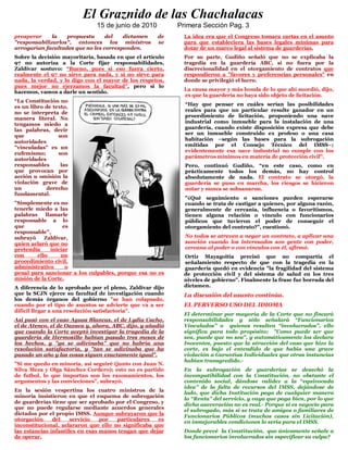 El Graznido de las Chachalacas
                              15 de junio de 2010          Primera Sección Pag. 3
prosperar     la   propuesta      del   dictamen     de      La idea era que el Congreso tomara cartas en el asunto
"responsabilizarlos", entonces los ministros         se      para que estableciera las bases legales mínimas para
arrogarían facultades que no les corresponden.               dotar de un marco legal al sistema de guarderías.
Sobre la decisión mayoritaria, basada en que el artículo     Por su parte, Gudiño señaló que no se explicaba la
97 no autoriza a la Corte fijar responsabilidades,           tragedia en la guardería ABC, si no fuera por la
Zaldívar sostuvo: “Bueno, pues si eso fuera cierto,          discrecionalidad en el otorgamiento de contratos que
realmente el 97 no sirve para nada, y si no sirve para       respondieron a "favores y preferencias personales" en
nada, la verdad, y lo digo con el mayor de los respetos,     donde se privilegió el lucro.
pues mejor no ejerzamos la facultad”, pero si lo
                                                             La causa mayor y más honda de lo que ahí sucedió, dijo,
hacemos, vamos a darle un sentido.
                                                             es que la guardería no haya sido objeto de licitación.
“La Constitución no
                                                             “Hay que pensar en cuáles serían las posibilidades
es un libro de texto,
                                                             reales para que un particular resulte ganador en un
no se interpreta de
                                                             procedimiento de licitación, proponiendo una nave
manera literal. No
                                                             industrial como inmueble para la instalación de una
tengamos miedo a
las palabras, decir                                          guardería, cuando existe disposición expresa que debe
                                                             ser un inmueble construido ex profeso o una casa
que              son
                                                             habitación –según las bases para la subrogación
autoridades
                                                             emitidas por el Consejo Técnico del IMSS–;
"vinculadas" es un
                                                             evidentemente esa nave industrial no cumple con los
eufemismo;       son
                                                             parámetros mínimos en materia de protección civil”.
autoridades
responsables      las                                        Pero, continuó Gudiño, “en este caso, como en
que provocan por                                             prácticamente todos los demás, no hay control
acción u omisión la                                          absolutamente de nada. El contrato se otorgó, la
violación grave de                                           guardería se puso en marcha, los riesgos se hicieron
un          derecho                                          notar y nunca se subsanaron.
fundamental.
                                                             "¿Qué seguimiento o sanciones pueden esperarse
"Simplemente es no                                           cuando se trata de castigar a quienes, por alguna razón,
tenerle miedo a las                                          generalmente de cercanía, influencia o favoritismos,
palabras    llamarle                                         tienen alguna relación o vínculo con funcionarios
responsable a lo                                             públicos que tuvieron el poder de conseguir el
que                es                                        otorgamiento del contrato?", cuestionó.
responsable",
subrayó     Zaldívar,                                        No todos se atreven a negar un contrato, a aplicar una
quien aclaró que no                                          sanción cuando los interesados son gente con poder,
pretendía     iniciar                                        cercana al poder o con vínculos con él, afirmó.
con      ello     un                                         Ortiz Mayagoitia precisó que no compartía el
procedimiento civil,                                         señalamiento respecto de que con la tragedia en la
administrativo      o                                        guardería quedó en evidencia "la fragilidad del sistema
penal para sancionar a los culpables, porque esa no es       de protección civil y del sistema de salud en los tres
misión de la Corte.                                          niveles de gobierno". Finalmente la frase fue borrada del
A diferencia de lo aprobado por el pleno, Zaldívar dijo      dictamen.
que la SCJN ejerce su facultad de investigación cuando       La discusión del asunto continúa.
los demás órganos del gobierno "se han colapsado,
cuando por el tipo de asuntos se advierte que va a ser       EL PERVERSO USO DEL IDIOMA
difícil llegar a una resolución satisfactoria".
                                                             El determinar por mayoría de la Corte que no fincará
Así pasó con el caso Aguas Blancas, el de Lydia Cacho,       responsabilidades y sólo señalará “Funcionarios
el de Atenco, el de Oaxaca y, ahora, ABC, dijo, y añadió     Vinculados” o quienes resulten “involucrados”, ello
que cuando la Corte aceptó investigar la tragedia de la      significa para todo propósito; ”Como puede ser que
guardería de Hermosillo habían pasado tres meses de          sea, puede que no sea”, y automáticamente los declara
los hechos, y "ya se adivinaba" que no habría una            Inocentes, puesto que la atracción del caso que hizo la
resolución satisfactoria, y "tan se adivinaba que ha         corte, es bajo el entendido de que había una grave
pasado un año y las cosas siguen exactamente igual".         violación a Garantías Individuales que otras instancias
                                                             habían transgredido.-
"Si me quedo en minoría, así seguiré (junto con Juan N.
Silva Meza y Olga Sánchez Cordero); esto no es partido       En la subrogación de guarderías se desechó la
de futbol, lo que importan son los razonamientos, los        incompatibilidad con la Constitución, no obstante el
argumentos y las convicciones", subrayó.                     contenido social, dándose validez a la “equivocada
                                                             idea” de la falta de recursos del IMSS, dejándose de
En la sesión vespertina los cuatro ministros de la
                                                             lado, que dicha Institución paga de cualquier manera
minoría insistieron en que el esquema de subrogación
                                                             la “Renta” del servicio, y vaya que paga bien, por lo que
de guarderías tiene que ser aprobado por el Congreso, y
                                                             dicha aseveración no es real.- Porque si es negocio para
que no puede regularse mediante acuerdos generales
                                                             el subrogado, más si se trata de amigos o familiares de
dictados por el propio IMSS. Aunque subrayaron que la
                                                             Funcionarios Públicos (muchos casos sin Licitación),
otorgación     del    servicio   por  particulares   es
                                                             en inmejorables condiciones lo sería para el IMSS.
inconstitucional, aclararon que ello no significaba que
las estancias infantiles en esas manos tengan que dejar      Donde prevé la Constitución, que únicamente señale a
de operar.                                                   los funcionarios involucrados sin especificar su culpa?
 