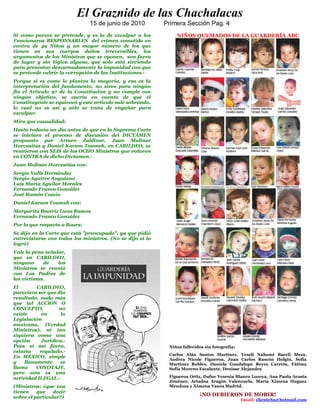 El Graznido de las Chachalacas
                               15 de junio de 2010         Primera Sección Pag. 4
Si como parece se pretende, y es la de exculpar a los          NIÑOS QUEMADOS DE LA GUARDERÍA ABC
Funcionaros RESPONSABLES del crimen cometido en
contra de 49 Niños y un mayor número de los que
tienen en sus cuerpos daños irreversibles, los
argumentos de los Ministros que se oponen, son fuera
de lugar y sin lógica alguna, que solo está sirviendo
para presentar descarnadamente la impunidad con que
se pretende cubrir la corrupción de las Instituciones.-
Porque si es como lo plantea la mayoría, y esa es la
interpretación del fundamento, no sirve para ningún
fin el Artículo 97 de la Constitución y no cumple con
ningún objetivo, se caería en cuenta de que el
Constituyente se equivocó y este articulo sale sobrando,
lo cual no es así y sólo se trata de engañar para
exculpar.
Mira que casualidad:
Hasta todavía un día antes de que en la Suprema Corte
se iniciara el proceso de discusión del DICTÁMEN
propuesto por Arturo Zaldivar, Juan Molinar
Horcasitas y Daniel Karam Toumeh, en CABILDEO, se
reunieron con SEIS de los OCHO Ministros que votaron
en CONTRA de dicho Dictamen.-
Juan Molinar Horcasitas con:
Sergio Valls Hernández
Sergio Aguirre Anguiano
Luis María Aguilar Morales
Fernando Franco González
José Ramón Cossío
Daniel Karam Toumeh con:
Margarita Beatriz Luna Ramos
Fernando Franco González
Por lo que respecta a Bours:
Se dijo en la Corte que está "preocupado", ya que pidió
entrevistarse con todos los ministros. (No se dijo si lo
logró)
Vale la pena señalar,
que en CABILDEO,
ninguno     de    los
Ministros se reunió
con Los Padres de
las victimas.
El        CABILDEO,
pareciera ser que dio
resultado, nada más
que tal ACCION O
CONCEPTO,          no
existe      en      la
Legislación
mexicana, (Verdad
Ministros), ni tan
siquiera como una
opción      Jurídica.-
Pues si así fuera,                                          Niños fallecidos sin fotografía:
estaría    regulado.-
                                                            Carlos Alán Santos Martínez, Yeseli Nahomi Baceli Meza,
En MÉXICO, simple
                                                            Andrea Nicole Figueroa, Juan Carlos Rascón Holgín, Sofía
y    llanamente    se                                       Martínez Robles, Daniela Guadalupe Reyes Carreta, Fátima
llama     COYOTAJE,                                         Sofía Moreno Escalante, Denisse Alejandra
pero esta es una
actividad ILEGAL.-                                          Figueroa Ortiz, Dafne Yesenia Blanco Lozoya, Ana Paula Acosta
                                                            Jiménez, Ariadna Aragón Valenzuela, María Ximena Huguez
(Ministros; ¿que nos                                        Mendoza y Ximena Yanes Madrid.
tienen    que    decir
sobre el particular?)
                                                                          ¡NO DEBIERON DE MORIR!
                                                                                               Email; clientehs@hotmail.com
 