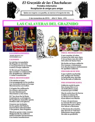 0
5
LA CATRINA POTOSINA
DESDE MEXICO, D F
NOVIEMBRE 2010
CALDERON
La catrina con guadaña
Ha llegado en carretón
Y con gran fuerza se ensaña
Contra el torpe calderón
Te llevare por los puntos
Que nombro a continuación
Por despilfarros, difuntos
Y violar Constitución
POR EL BICENTENARIO
Y la catrina se topa
Con propaganda en los medios
Los encuentra hasta en la sopa
Bicentenarios son tedios
Y el gasto fue millonario
En coloso y pirotecnia
En este bicentenario
Discriminó a esta etnia
Pa” los ricos fue la fiesta
Contrataron a extranjeros.
Pa”l gobierno el pueblo apesta
Prefiere sólo a los güeros
Cenaron sus invitados
En los patios del Palacio
Fueron bien seleccionados
Y los pobres, bien fregados
Mientras gozan como enanos
Malgastando los millones
Sufren hambre los hermanos
Con tantas inundaciones
POR LA GUERRA FALLIDA
Ni Ejército ni Marina,
Ni policías han podido
De humo hacer la cortina
En este estado fallido
Muy dramático es el marco
Y muchos más son los males
De guerra cruenta del narco
Y sus “DAÑOS COLATERALES”
POR EL MICHOACANAZO
Y por enseñar el cobre
La parca ha sido muy clara
Y en un buen caso de cobre
Del cobre de Santa Clara
Ha hecho un buen calderón
Por tranzas e inhumanos
Con dos hermanos michoacanos
De apellido Calderón
POR HABLAR DE MÁS
Y por reabrir esa herida
Del “peligro de Nación”
La huesuda muy movida
Se ha llevado a Calderón
POR ANTISINDICALISTA
Calderón metió la pata
Eso si muy bien se ve
Al sindicalismo mata
Comenzó por el SME
Mas la unión hace la fuerza
Unidos en mismo fin
La democracia alcanza
Gran altura con Martín
Y muy a la mexicana
La muerte llevarse quiso
Porque hizo caso omiso
Por salvar a Mexicana
A Mexicana de aviación
Que devoró el “televiso”
Solucionar nunca quiso
Ha sido su perdición
El Graznido de las Chachalacas
Periódico Informativo
Recopilación de amigos para amigos
Quien no respeta a su pueblo, no merece el respeto de éste.
29 de mayo de 2009. Año IV Núm. 391
El Graznido de las Chachalacas
Periódico Informativo
Recopilación de amigos para amigos
Quien no respeta a su pueblo, no merece el respeto de éste.
2 de noviembre de 2010. Año V Núm. 474
LLAASS CCAALLAAVVEERRAASS DDEELL GGRRAAZZNNIIDDOO
 