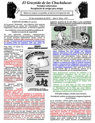 0
5
PARTE DE GUERRA Nº 30,001
En la guerra “Declarada” por Calderón, (Sin sustento
Constitucional) en contra del Narcotráfico, Crimen
Organizado y Daños colaterales, se informa lo siguiente:
Con Calderón, estas son las políticas públicas de
Estado en materia de seguridad
En una entrevista televisiva norteamericana,
mencionada allá por el 15 de noviembre, al hablar sobre
su guerra personal legitimadora dizque contra el
narcotráfico, Calderón dijo emocionado a Katie Couric
de CBS: “¿Usted recuerda el programa de televisión 24?
Yo quería todos los juguetes, todo eso, todos los
instrumentos para ser superiores a los criminales”.
Pues bien, al hojear la
publicación
“International Journal of
Intelligence and
Counterintelligence”
volume 23, number 4,
winter 2010-2011, hallé
un artículo ilustrativo
sobre las alucinaciones
generalizadas acerca de la
realidad de los servicios
de inteligencia, a partir de
la imaginación.
“´Spytainment´: the Real
Influence of Fake Spies”,
en el que la autora Amy B.
Zegart (antigua asesora
de Clinton en seguridad
nacional) indica que “el
desconocimiento (de la
gente) sobre el trabajo de
inteligencia y seguridad
es sorprendente”.
El siguiente párrafo,
referido a posturas de
encuestados, es
significativo: “aquellos
que siempre veían (como
Calderón, digo yo) el
show de televisión “24” aprobaron el asesinato, la
tortura y la detención indefinida de sospechosos de
terrorismo, en mayor medida que aquellos que casi no
veían el programa de televisión. La encuesta no prueba
que ver el show televisivo cause estas actitudes. Sin
embargo, los resultados sugieren que algo ocurre.
Análisis de contenido del Parent´s Televisión Council
encuentran que el programa “24” transmite tortura
frecuentemente (en promedio una escena de tortura en
cada episodio) y siempre en términos favorables; en el
mundo de Jack Bauer (y en el de Calderón, insisto), los
métodos rudos son los que siempre usan los chicos
buenos, y los métodos funcionan. Tomados en conjunto,
estos hallazgos sugieren que “24” ya sea que refuerce las
creencias previas de sus televidentes acerca de la
eficacia de la tortura, o ya sea que configure más
directamente esas creencias.- Curiosamente, el propio
inspector general de la CIA llega a una conclusión
diferente, hallando bastante cuestionable la efectividad
de técnicas rudas de interrogatorio”.
Cabría insistir en que a las deficiencias mentales del
señor Calderón hay que añadir sus ridículas
aficiones televisivas como definidoras de políticas
públicas de seguridad nacional, lo cual arroja un
escenario muy preocupante. Pobre México. En
cualquier otro país con una sociedad civilizada (los
mexicanos somos una sociedad salvaje y primitiva,
en todos los estratos), una conducta como la de
Calderón ya habría provocado su urgente secuestro
médico e internamiento obligatorio (con camisa de
fuerza incluida) en una institución siquiátrica para
su inmediato tratamiento. Pero aquí se le tolera.
Quizá cuando deje la presidencia incluso se le
declare inimputable, por su incapacidad mental.
Estas declaraciones recientes de Calderón a la
entrevistadora extranjera, que sin caer en la
exageración, nos obligan a recapacitar sobre la
realidad mental del que se dice ser el Presidente de
México.- Dado que el País y sus Instituciones no son
ni representan el o los Juguetes de ningún niño
“Caprichudo” o con deficiencias.-
Además, no se debe dejar de lado esta actitud
incongruente con lo que significa el ser y actuar de
un “Mandatario” de un País, que como México,
requiere tener todos sus mandos de Conducción en
las mejores condiciones de salud mental.
FCH pide indagar a fondo caso Cavazos
Presidente ordena no descartar ninguna hipótesis
en el crimen
24 de noviembre.- Alfredo Quiles, Jorge Ramos y Francisco
Gómez/ Corresponsal y enviados | El Universal.- El gobierno
de Colima enredó las líneas de investigación que deberá
seguir el Ministerio Público para aclarar el homicidio
del ex mandatario Jesús Silverio Cavazos Ceballos,
ocurrido la mañana del domingo frente a su domicilio.-
A unas horas de que el procurador colimense Arturo
Díaz Rivera descartó la participación del crimen
organizado en el asesinato, el gobernador Mario
Anguiano sugirió ayer lo contrario, al mencionar que el
contexto de los hechos tenían mayor vinculación con el
hampa, pues pudo originarse de las “detenciones
significativas” que realizó durante su administración
El Graznido de las Chachalacas
Periódico Informativo
Recopilación de amigos para amigos
Quien no respeta a su pueblo, no merece el respeto de éste.
29 de mayo de 2009. Año IV Núm. 391
El Graznido de las Chachalacas
Periódico Informativo
Recopilación de amigos para amigos
Quien no respeta a su pueblo, no merece el respeto de éste.
27 de noviembre de 2010. Año V Núm. 477
 