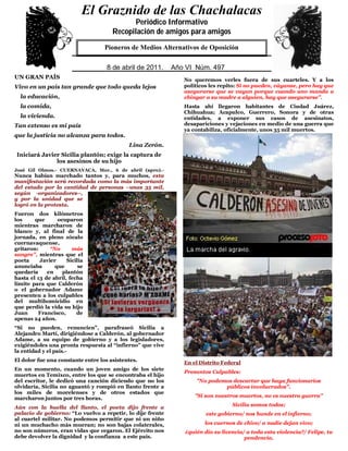 El Graznido de las Chachalacas
                            0
                                              Periódico Informativo
                                       Recopilación de amigos para amigos
                               QuienPioneros deaMedios Alternativos de Oposición éste.
                                    no respeta su pueblo, no merece el respeto de

                               5
                                     8 de abril de de 2009.Año VI IV Núm. 391
                                     29 de mayo 2011.        Año Núm. 497
UN GRAN PAÍS                                                  No queremos verles fuera de sus cuarteles. Y a los
Vivo en un país tan grande que todo queda lejos               políticos les repito: Si no pueden, váyanse, pero hay que
                                                              asegurarse que se vayan porque cuando uno manda a
  la educación,                                               chingar a su madre a alguien, hay que asegurarse”.
  la comida,                                                  Hasta ahí llegaron habitantes de Ciudad Juárez,
                                                              Chihuahua; Acapulco, Guerrero, Sonora y de otras
  la vivienda.                                                entidades, a exponer sus casos de asesinatos,
Tan extenso es mi país                                        desapariciones y vejaciones en medio de una guerra que
                                                              ya contabiliza, oficialmente, unos 35 mil muertos.
que la justicia no alcanza para todos.
                                            Lina Zerón.
Iniciará Javier Sicilia plantón; exige la captura de
              los asesinos de su hijo
José Gil Olmos.- CUERNAVACA, Mor., 6 de abril (apro).-
Nunca habían marchado tantos y, para muchos, esta
manifestación será recordada como la más importante
del estado por la cantidad de personas –unas 35 mil,
según -organizadores--,
y por la unidad que se
logró en la protesta.
Fueron dos kilómetros
los     que      ocuparon
mientras marcharon de
blanco y, al final de la
jornada, en pleno zócalo
cuernavaquense,
gritaron:     “No      más
sangre”, mientras que el
poeta     Javier     Sicilia
anunciaba       que       se
quedaría     en    plantón
hasta el 13 de abril, fecha
límite para que Calderón
o el gobernador Adame
presenten a los culpables
del multihomicidio en
que perdió la vida su hijo
Juan      Francisco,     de
apenas 24 años.
“Si no pueden, renuncien”, parafraseó Sicilia a
Alejandro Martí, dirigiéndose a Calderón, al gobernador
Adame, a su equipo de gobierno y a los legisladores,
exigiéndoles una pronta respuesta al “infierno” que vive
la entidad y el país.-
El dolor fue una constante entre los asistentes.
                                                              En el Distrito Federal
En un momento, cuando un joven amigo de los siete
                                                              Presuntos Culpables:
muertos en Temixco, entre los que se encontraba el hijo
del escritor, le dedicó una canción diciendo que no los           "No podemos descartar que haya funcionarios
olvidaría, Sicilia no aguantó y rompió en llanto frente a                  públicos involucrados".
los miles de morelenses y de otros estados que
marcharon juntos por tres horas.                                  "Si son nuestros muertos, no es nuestra guerra"
                                                                                Sicilia somos todos;
Aún con la huella del llanto, el poeta dijo frente a
palacio de gobierno: “Lo vuelvo a repetir, lo dije frente             este gobierno/ nos hunde en el infierno;
al cuartel militar. No podemos permitir que ni un niño
ni un muchacho más mueran; no son bajas colaterales,                  los cuernos de chivo/ a nadie dejan vivo;
no son números, eran vidas que cegaron. El Ejército nos       ¿quién dio su licencia/ a toda esta violencia?/ Felipe, tu
debe devolver la dignidad y la confianza a este país.                                pendencia.
 