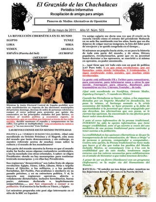 El Graznido de las Chachalacas
                             0
                                                Periódico Informativo
                                         Recopilación de amigos para amigos
                              QuienPioneros deaMedios Alternativos de Oposición éste.
                                   no respeta su pueblo, no merece el respeto de

                               5
                                       20 de mayo de 2011. Año VI Núm. 503
                                       29 de mayo de 2009. Año IV Núm. 391
 LA REVOLUCIÓN CIBERNÉTICA EN EL MUNDO                             Un amigo egipcio me decía una vez que él creció en la
                                                                   escuela viendo cómo el retrato del presidente Mubarak
EGIPTO                                                TUNEZ        en su aula iba cambiando con los años, hasta que un día
LIBIA                                                   SIRIA      dejaron de colgar nuevas imágenes, la foto del líder paró
                                                                   de envejecer y se quedó congelada en el tiempo…
YEMEN                                              ARGELIA
                                                                   Si miramos un poquito hacia atrás, es un poco la historia
ESPAÑA (Puerta del Sol)                          ¿EUROPA?          de toda esta parte del mundo, y de otras. Héroes
                                                                   populares, revolucionarios, gente que en su juventud
                         ¿MÉXICO?                                  buscó derrotar a los opresores, se convirtió a si misma
                                                                   en opresión, en poder omnímodo.
                                                                   y… ¿qué tiene que ver todo esto con un post de política
                                                                   2.0? Pues todo. Y es que estas revoluciones -por así
                                                                   llamarlas- están siendo twitteadas. Y Feisbukeadas. Y
                                                                   sigan nombrando redes sociales, que muchas están
                                                                   involucradas.
                                                                   La gente está utilizando FB y Twitter para comunicarse,
                                                                   para convocarse, para informarse unos a otros lo que
                                                                   sucede. Foursquare para situarse, Bambuser para
                                                                   transmitirse en vivo. Ustream, Youtube… de todo.
                                                                   ¿Qué está sucediendo en Noráfrica, Oriente Medio,
                                                                   España y Europa?... Y cuando en México?
                                                                   Cuando las Dictaduras se hacen viejas, o los esquemas
                                                                   dictados por un Imperio Mundial en decadencia, les
                                                                   pasa lo mismo, el hartazgo sumado a la crisis
Mientras la Junta Electoral Central de España prohibió ayer        económica del bolsillo, se hace presente y la falta de
toda manifestación en vísperas de las elecciones municipales
                                                                   oportunidades a la juventud que viene empujando por
del próximo domingo, decenas de miles de personas volvieron a
romper el cerco policial para protestar por quinto día             sus derechos, las alternativas que son pocas, se le
consecutivo en las principales ciudades del país ibérico, en       cierran las opciones, ha encontrado la vía efectiva para
rechazo al modelo político y económico vigente. El                 hacer valer esos derechos.
movimiento, que se coordina por Internet a través de las redes
sociales, decidió mantener el repudio y campamentos en las         Y ante el cerco informativo de la prensa tradicional,
calles. Los gritos se multiplicaban: "esta revolución la vamos a   INTERNET ha sido la opción informativa, que tiene
ganar" y "no nos moverán" Foto Xinhua                              mayor credibilidad, ante el ya secreto a voces del uso
                                                                   mediático de esa prensa tradicional para controlar y
  LAS REVOLUCIONES ESTÁN SIENDO TWITTEADAS                         tener sumisa a la población.
POLITICA 2.0 / ENRIQUE DURAND VILLALOBOS.- ¿Qué está               La credibilidad en las opciones cibernéticas se da por la
sucediendo en Oriente Próximo y el Magreb, esta zona               transparencia de tal comunicación, de “Boca a Oreja” o
del mundo que tanto desconocemos, y sin embargo, es                de persona a persona, computador a computador.-
nuestro referente acerca de muchas cosas sobre la                  Contra esta opción, la Prensa tradicional no tiene nada
cultura y el mundo de los musulmanes?                              que hacer y el día que todos los pueblos del Mundo
Esta parte del mundo muestra la forma en que el mundo              incluido México, se comuniquen Uno a Uno con la
árabe ha hecho suyas algunas costumbres occidentales,              credibilidad que da este medio, tendremos mejor
y las ha mezclado con otras orientales. A saber: se eligen         entorno con los valores necesarios para sublimizarnos
Presidentes -donde no hay monarquías- para continuar               en el estado de bienestar a que todos tenemos derecho.-
teniendo monarquías -y en ellas hay Presidentes.                   A pesar de ser un fierro (Hardware) con un programa
Sus regímenes “democráticos” son todos fruto de alguna             (Softwuare), es la mejor vía del Humanismo del
revolución: Egipto, Túnez, Libia, Libano, Siria o Argelia          Mundo.-
tienen al Ejército, a los militares, y a los partidos              RAYUELA.- “Si ustedes no nos dejan soñar, nosotros no
Socialistas, del Pueblo, Pan-arabistas o similares en su           los dejaremos dormir”: jóvenes en la Puerta del Sol.
pasado próximo, y en su estructura política. Y si, la
mayoría     son    regímenes    opresivos,   abierta    o
veladamente dictatoriales, inclusive hereditarios, buena
parte;    sistemas     declarada    o    implícitamente
unipartidistas…… que han empezado a cansar a su
población. O al menos lo ha hecho en Túnez, y Egipto.
Leí mientras preparaba este post algo interesante en el
sitio de la BBC en Español:
                                                                    Estamos en la Revolución Cibernética ….      ¡ÚNETE!
 