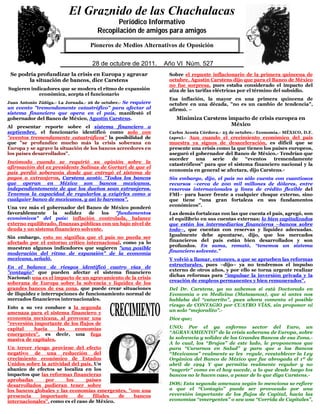 El Graznido de las Chachalacas
                                             Periódico Informativo
                                             Periódico Informativo
                                      Recopilación de amigos para amigos
                                      Recopilación de amigos para amigos
                            QuienPioneros deaMedios Alternativos de Oposición éste.
                                 no respeta su pueblo, no merece el respeto de

                              5
                                    28 de octubre de 2011. Año IVVI Núm. 527
                                    29 de mayo de 2009.     Año Núm. 391
 Se podría profundizar la crisis en Europa y agravar             Sobre el repunte inflacionario de la primera quincena de
        la situación de bancos, dice Carstens                    octubre, Agustín Carstens dijo que para el Banco de México
                                                                 no fue sorpresa, pues estaba considerado el impacto del
Sugieren indicadores que se modera el ritmo de expansión         alza de las tarifas eléctricas por el término del subsidio.
            económica, acepta el funcionario
                                                                 Esa inflación, la mayor en una primera quincena de
Juan Antonio Zúñiga.- La Jornada.- 26 de octubre.- Se requiere   octubre en una década, "no es un cambio de tendencia",
un evento "tremendamente catastrófico" para afectar al           afirmó. –
sistema financiero que opera en el país, manifestó el
gobernador del Banco de México, Agustín Carstens.                   Minimiza Carstens impacto de crisis europea en
Al presentar reporte sobre el sistema financiero a
                                                                                       México
septiembre, el funcionario identificó como solo con              Carlos Acosta Córdova.- 25 de octubre.- Economía.- MÉXICO, D.F.
"eventos tremendamente catastróficos" la posibilidad de          (apro).- Aun cuando el crecimiento económico del país
que "se profundice mucho más la crisis soberana en               muestra ya signos de desaceleración, es difícil que se
Europa y se agrave la situación de los bancos acreedores en      presente una crisis como la que tienen los países europeos,
los países desarrollados".                                       aseguró el gobernador del Banco de México.- Tendrían que
                                                                 suceder    una    serie   de    “eventos    tremendamente
Incómodo cuando se requirió su opinión sobre la
                                                                 catastróficos” para que el sistema financiero nacional y la
afirmación del ex presidente Salinas de Gortari de que el
                                                                 economía en general se afectara, dijo Carstens.-
país perdió soberanía desde que entregó el sistema de
pagos a extranjeros, Carstens acotó: "Todos los bancos           Sin embargo, dijo, el país no sólo cuenta con cuantiosos
que operan en México son bancos mexicanos,                       recursos –cerca de 200 mil millones de dólares, entre
independientemente de que los dueños sean extranjeros.           reservas internacionales y línea de crédito flexible del
Tenemos la capacidad de regularlos y exigirles como a            FMI– para hacer frente a cualquier choque externo, sino
cualquier banco de mexicanos, y así lo haremos".                 que tiene “una gran fortaleza en sus fundamentos
                                                                 económicos”.
Una vez más el gobernador del Banco de México ponderó
favorablemente    la    solidez  de    los "fundamentos          Las demás fortalezas con las que cuenta el país, agregó, son
económicos" del país: inflación controlada, balance              el equilibrio en sus cuentas externas; lo bien capitalizados
externo equilibrado, finanzas públicas con un bajo nivel de      que están los intermediarios financieros –bancos sobre
deuda y un sistema financiero solvente.                          todo–, que cuentan con reservas y liquidez adecuadas.
                                                                 Igualmente debe apuntarse, dijo, que los mercados
Sin embargo, esto no significa que el país no pueda ser
afectado por el entorno crítico internacional, como ya lo        financieros del país están bien desarrollados y son
                                                                 profundos. En suma, remató, “tenemos un sistema
muestran algunos indicadores que sugieren "una posible
                                                                 financiero solvente.”
moderación del ritmo de expansión" de la economía
mexicana, señaló.                                                Y volvió a llamar, entonces, a que se aprueben las reformas
                                                                 estructurales, pues –dijo– ya no tendremos el impulso
En el balance de riesgos identificó cuatro vías de
                                                                 externo de otros años, y por ello se torna urgente realizar
"contagio" que pueden afectar el sistema financiero
                                                                 dichas reformas para “impulsar la inversión privada y la
Nacional: una es el impacto de un agravamiento de la crisis
                                                                 creación de empleos permanentes y bien remunerados”.
soberana de Europa sobre la solvencia y liquidez de los
grandes bancos de esa zona, que puede crear situaciones          Del Dr. Carstens, ya no sabemos si está Doctorado en
de iliquidez e interrupciones de funcionamiento normal de        Economía o en Medicina (Matasanos), que si antes nos
mercados financieros internacionales.                            hablaba del “catarrito”, pues ahora comenta el posible
                                                                 riesgo de CONTAGIO por CUATRO VÍAS, sin proponer ni
Esto a su vez conduce a la segunda
                                                                 un solo “mejoralito”.-
amenaza para el sistema financiero y
economía mexicana, al provocar una                               Dice que;
"reversión importante de los flujos de
capital    hacia     las   economías                             UNO; Por el ya enfermo sector del Euro, un
emergentes", es decir, una fuga                                  “AGRAVAMIENTO” de la crisis soberana de Europa, sobre
masiva de capitales.                                             la solvencia y solidez de los Grandes Bancos de esa Zona.-
                                                                 A lo cual, los “Brujos” de este lado, le proponemos que
Un tercer riesgo proviene del efecto                             para “Curarnos en Salud” y para que a los Bancos
negativo de una reducción del                                    “Mexicanos” realmente se les regule, reestablecer la Ley
crecimiento económico de Estados                                 Orgánica del Banco de México que fue abrogada el 1º de
Unidos sobre la actividad del país. Un                           abril de 1994 Y que permitía realmente regular y no
abanico de efectos se localiza en los                            “sugerir” como en el hoy sucede, a lo que desde luego los
impactos que las reformas financieras                            bancos no le hacen caso, a pesar de lo que diga Carstens.-
aprobadas      por      los      países
desarrollados pudieran tener sobre                               DOS; Esta segunda amenaza según lo menciona se refiere
los bancos globales y las economías emergentes, "con una         a que el “Contagio” puede ser provocado por una
presencia    importante      de    filiales  de   bancos         reversión importante de los flujos de Capital, hacia las
internacionales", como es el caso de México.                     economías “emergentes” o sea una “Corrida de Capitales”,
 