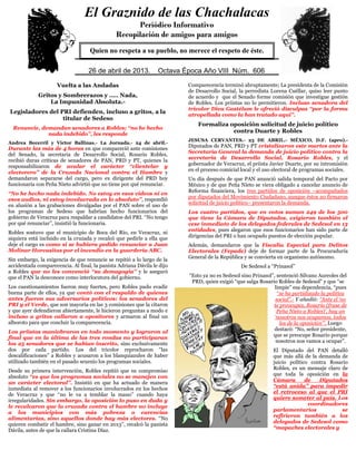 Vuelta a las Andadas
Gritos y Sombrerazos y ….. Nada,
La Impunidad Absoluta.-
Legisladores del PRI defienden, incluso a gritos, a la
titular de Sedeso
Renuncie, demandan senadores a Robles; „„no he hecho
nada indebido‟‟, les responde
Andrea Becerril y Víctor Ballinas.- La Jornada.- 24 de abril.-
Durante las más de 4 horas en que compareció ante comisiones
del Senado, la secretaria de Desarrollo Social, Rosario Robles,
recibió duras críticas de senadores de PAN, PRD y PT, quienes la
responsabilizaron de avalar el carácter „„clientelar y
electorero‟‟ de la Cruzada Nacional contra el Hambre y
demandaron separarse del cargo, pero ex dirigente del PRD hoy
funcionaria con Peña Nieto advirtió que no tiene por qué renunciar.
„„No he hecho nada indebido. No estoy en esos videos ni en
esos audios, ni estoy involucrada en lo absoluto‟‟, respondió
en alusión a las grabaciones divulgadas por el PAN sobre el uso de
los programas de Sedeso que habrían hecho funcionarios del
gobierno de Veracruz para respaldar a candidatos del PRI. „„No tengo
por qué renunciar‟‟, insistió la funcionaria.
Robles sostuvo que el municipio de Boca del Río, en Veracruz, ni
siquiera está incluido en la cruzada y recalcó que pedirle a ella que
deje el cargo es como si se hubiera pedido renunciar a Juan
Molinar Horcasitas por el incendio en la guardería ABC.
Sin embargo, la exigencia de que renuncie se repitió a lo largo de la
accidentada comparecencia. Al final, la panista Adriana Dávila le dijo
a Robles que no les convenció „„su demagogia‟‟ y le aseguró
que el PAN la desconoce como interlocutora del gobierno.
Los cuestionamientos fueron muy fuertes, pero Robles pudo evadir
buena parte de ellos, ya que contó con el respaldo de quienes
antes fueron sus adversarios políticos: los senadores del
PRI y el Verde, que son mayoría en las 3 comisiones que la citaron
y que ayer defendieron abiertamente, le hicieron preguntas a modo e
incluso a gritos callaron a opositores y armaron al final un
alboroto para que concluir la comparecencia.
Los priístas maniobraron en todo momento y lograron al
final que en la última de las tres rondas no participaran
los 25 senadores que se habían inscrito, sino exclusivamente
dos por cada partido. Los del tricolor reprocharon „„las
descalificaciones‟‟ a Robles y acusaron a los blanquiazules de haber
utilizado también en el pasado sexenio los programas sociales.
Desde su primera intervención, Robles repitió que su compromiso
absoluto „„es que los programas sociales no se manejen con
un carácter electoral‟‟. Insistió en que ha actuado de manera
inmediata al remover a los funcionarios involucrados en los hechos
de Veracruz y que „„no le va a temblar la mano‟‟ cuando haya
irregularidades. Sin embargo, la oposición lo puso en duda y
le recalcaron que la cruzada contra el hambre no incluye
a los municipios con más pobreza o carencias
alimentarias, sino aquellos donde hay más electores. „„No
quieren combatir el hambre, sino ganar en 2013‟‟, recalcó la panista
Dávila, antes de que la callara Cristina Díaz.
Comparecencia terminó abruptamente; La presidenta de la Comisión
de Desarrollo Social, la perredista Lorena Cuéllar, quiso leer punto
de acuerdo y que el Senado forme comisión que investigue gestión
de Robles. Los priistas no lo permitieron. Incluso senadora del
tricolor Diva Gastélum le ofreció disculpas „„por la forma
atropellada como la han tratado aquí‟‟.
Formaliza oposición solicitud de juicio político
contra Duarte y Robles
JESUSA CERVANTES.- 23 DE ABRIL.- MÉXICO, D.F. (apro).-
Diputados de PAN, PRD y PT cristalizaron este martes ante la
Secretaría General la demanda de juicio político contra la
secretaria de Desarrollo Social, Rosario Robles, y el
gobernador de Veracruz, el priista Javier Duarte, por su intromisión
en el proceso comicial local y el uso electoral de programas sociales.
Un día después de que PAN anunció salida temporal del Pacto por
México y de que Peña Nieto se viera obligado a cancelar anuncio de
Reforma financiera, los tres partidos de oposición –acompañados
por diputados del Movimiento Ciudadano, aunque éstos no firmaron
solicitud de juicio político– presentaron la demanda.
Los cuatro partidos, que en votos suman 249 de los 500
que tiene la Cámara de Diputados, exigieron también el
cese inmediato de los delegados federales de Sedesol en 13
entidades, pues alegaron que esos funcionarios han sido parte de
dirigencias del PRI o han ocupado puestos de elección popular.
Además, demandaron que la Fiscalía Especial para Delitos
Electorales (Fepade) deje de formar parte de la Procuraduría
General de la República y se convierta en organismo autónomo.
De Sedesol a “Prinasol”
“Esto ya no es Sedesol sino Prinasol”, sentenció Silvano Aureoles del
PRD, quien exigió “que salga Rosario Robles de Sedesol” y que “se
limpie” esa dependencia, “pues
“se ha partidizado la política
social”.- Y añadió: “Ante el „no
te preocupes, Rosario (frase de
Peña Nieto a Robles)‟, hay un
„nosotros nos ocupamos, todos
los de la oposición‟”. Luego
destacó: “No, señor presidente,
que se preocupe Rosario porque
nosotros nos vamos a ocupar”.
El Diputado del PAN detalló
que más allá de la demanda de
juicio político contra Rosario
Robles, es un mensaje claro de
que toda la oposición en la
Cámara de Diputados
“está unida” para impedir
el retroceso al que el PRI
quiere someter al país. Los
coordinadores
parlamentarios se
refirieron también a los
delegados de Sedesol como
“mapaches electorales y
El Graznido de las Chachalacas
Periódico Informativo
Recopilación de amigos para amigos
Quien no respeta a su pueblo, no merece el respeto de éste.
26 de abril de 2013. Octava Época Año VIII Núm. 606
 