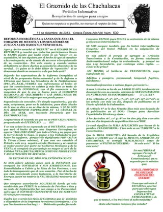 El Graznido de las Chachalacas
Periódico Informativo
Recopilación de amigos para amigos
Quien no respeta a su pueblo, no merece el respeto de éste.
11 de diciembre de 2013. Octava Época Año VIII Núm. 639
REFORMA ENERGÉTICA LA LANZA QUE ABRE EL
CORAZON DE MEXICO, Y LOS SENADORES SE
JUEGAN A LOS DADOS SUS VESTIDURAS.
Ayer y Antier escuché el “DEBATE” en el SENADO DE LA
REPÚBLICA y concluí que todos los participantes tienen
la RAZÓN puesto que nadie cedió ni un “ápice” en su
exposición, ni tan siquiera por el hecho de que al escuchar
a la contraparte, se de cuenta de su error o lo equivocado
de su convicción.- Por esta razón y cuando ambos
debatientes se dicen dueños y poseedores absolutos de la
verdad, ¿A quien se le debe tildar de “oposición” si se
desconoce donde se encuentra o de que lado está?
Bajando las expectativas de la Reforma Energética al
nivel de la propuesta Gubernamental y de la defensa a
Ultranza que hacen los Senadores de la Partidocracia;
(PRI..AN..ANAL..VERDE), nos enfrentamos al hecho de
que las convicciones no existen y más bien se trata de
repetición de CONSIGNAS, con el fin convencer a las
mayorías de que lo que es bueno para el GOBIERNO
MEXICANO, SU OLIGARQUÍA Y LAS DIRECTRICES DE
WASHINGTON es lo mejor que nos puede pasar.Suponiendo sin conceder, (Un simple supositorio), que sin
más, aceptamos, pero no la Iniciativa, pues dista Mucho
de lo que se dice o no se dice de la misma, Y SI LO SON
SUS ARGUMENTOS EXPRESADOS EN LA CÁMARA EL
DÍA DE AYER, con bastante frecuencia por los
PARTIDÓCRATAS;
Aceptaremos el Acuerdo en que no se PRIVATIZA PEMEX,
preguntando si el PETRÓLEO …. ¡SI!
Y se nos aclare lo no expresado en el DICTÁMEN, como lo
que será el hecho de que una Empresa Extranjera, se
agarre “AGUJEREANDO” por todo el País y no pague por
la tierra donde lo haga, ni pague a los trabajadores por
hacer los agujeros, porque ello significaría PRIVATIZAR
la Tierra (Como mínimo), Y que una vez extraído el
Petróleo este es y seguirá siendo Mexicano y se venderá
al mejor postor por parte del Gobierno Mexicano y de la
VENTA se otorgará un porcentaje no mayor al 30% de la
Utilidad NETA (BRUTA; MENOS COSTO DE PRODUCCIÓN
Y AMORTIZACIÓN DE ACTIVOS).¡SI ESTO NO ES ASÍ, DÍGANOS ENTONCES COMO!
Se NOS aclare además quien será la INSTANCIA que
otorgará los CONTRATOS Y SUS ATRIBUCIONES, Las
Formalidades a Cubrir y la Ética de los Postores, o sea
todo lo transparente que el caso amerita.- Por el hecho de
que está manejando como Instancia, a la Secretaría de
Energía, quien no tendría la NEUTRALIDAD necesaria del
caso.Que tampoco autorizarán AGUJEREAR donde ya esta
establecido por PEMEX la existencia de Petróleo o Gas y
su costo de Exploración fue con cargo a la Paraestatal,
salvo que el CONTRATO RESPECTIVO SEA DE SERVICIO
(Trabajo por encargo).Cuales son o serán los tipos de Contratos que se pondrán
a disposición de la Empresas Petroleras Extranjeras.- (Ya
que Nacionales no las hay). Debiendo quedar fuera de

Concurso REPSOL pues PEMEX es accionista de la misma
y sólo es un Intermediario.SE NOS asegure también que No habrá Intermediarios
(Coyotes) del Sector Público en la asignación de
Contratos.Se nos aclare el porque se agregan 21 Artículos
Transitorios a la Constitución, en forma totalmente
Anticonstitucional valga la redundancia, y porqué no
una Ley Secundaria, que contenga estas reglas. ….
¿Cuál es la prisa?
ASÍ MISMO, al hablarse de TRANSITORIOS, cuyo
significado es;
Adjetivo 1 pasajero, provisional, temporal, fugitivo,
accidental.Sustantivo femenino 2 caduco, fugaz, perecedero.A esos Artículos se les da un LARGO PLAZO, totalmente en
desacuerdo con su esencia, además de SER DEMASIADOS
EN NÚMERO DE TRANSITORIOS (21).¿Y LA LEY?
A los Artículos 4º, 9º, 10º, 11º, 12º, 13º, 14º, 19º, 20º 21º, se
les señala 120 más un día, después de publicarse en el
Diario oficial de la Federación.
Al Artículo 6º se le dan Sesenta días más uno después de
la publicación en el DOF.- Tiempo para Acreditar
Capacidades Técnicas y otras.A los Artículos 16º, 17º y 18º se les dan 365 días o un año
más un día después de su publicación en el DOF.
Lo cual significa La MALA APLICACIÓN que hacen de la
palabra TRANSITORIOS.- Y tan solo es un “PARCHE” a la
Constitución.Que la MESA DIRECTIVA del Senado de la República
aclare el HECHO por el cual la MINUTA APROBADA EN
COMISIONES, se corrigió ILEGALMENTE antes de
presentar al PLENO del SENADO.Se vale esto? O les
vale esto?
En sus PRISAS al
agregar Párrafo al
Artículo 27
Constitucional, en su
segunda parte señalan
que:
“CON EL PROPÓSITO
DE OBTENER
INGRESOS DEL
ESTADO”
O sea que además el
ESTADO va aportar
para que obtengan
Ingresos los
CONTRATISTAS
EXTRANJEROS o de
que se trata?, o los traicionó el subconsciente?
¿Esta aberración tampoco fue votada?

 