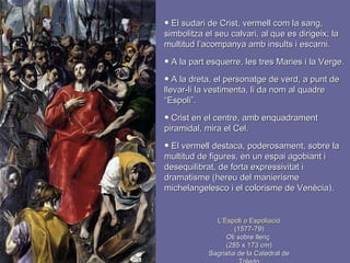 L’Espoli o Espoliació (1577-79) Oli sobre llenç  (285 x 173 cm) Sagristia de la Catedral de Toledo El sudari de Crist, vermell com la sang, simbolitza el seu calvari, al que es dirigeix; la multitud l’acompanya amb insults i escarni. A la part esquerre, les tres Maries i la Verge. A la dreta, el personatge de verd, a punt de llevar-li la vestimenta, li da nom al quadre “Espoli”. Crist en el centre, amb enquadrament piramidal, mira el Cel.  El vermell destaca, poderosament, sobre la multitud de figures, en un espai agobiant i desequilibrat, de forta expressivitat i dramatisme (hereu del manierisme michelangelesco i el colorisme de Venècia). 
