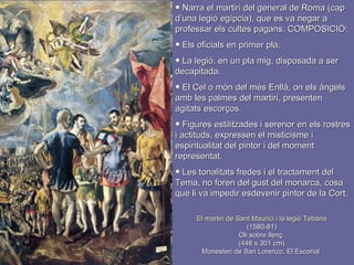 El martiri de Sant Maurici i la legió Tebana (1580-81) Oli sobre llenç  (448 x 301 cm) Monesteri de San Lorenzo, El Escorial  Narra el martiri del general de Roma (cap d’una legió egípcia), que es va negar a professar els cultes pagans. COMPOSICIÓ: Els oficials en primer pla. La legió, en un pla mig, disposada a ser decapitada. El Cel o món del més Enllà, on els àngels amb les palmes del martiri, presenten agitats escorços. Figures estilitzades i serenor en els rostres i actituds, expressen el misticisme i espiritualitat del pintor i del moment representat. Les tonalitats fredes i el tractament del Tema, no foren del gust del monarca, cosa que li va impedir esdevenir pintor de la Cort. 