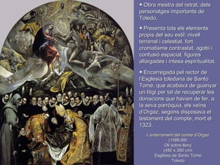 L’enterrament del comte d’Orgaz (1586-88)  Oli sobre llenç  (480 x 360 cm) Església de Santo Tomé Toledo Obra mestra del retrat, dels personatges importants de Toledo. Presenta tots els elements propis del seu estil: nivell terrenal i celestial, fort cromatisme contrastat, agobi i confusió espacial, figures allargades i intesa espiritualitat. Encarregada pel rector de l’Església toledana de Santo Tomé, que acabava de guanyar un litigi per tal de recuperar les donacions que havien de fer, a la seva parròquia, els veïns d’Orgaz, segons disposava el testament del compte, mort el 1323. 