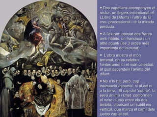 Dos capellans acompanyen el rector, un llegeix ensimismat el LLibre de Difunts i l’altre du la creu processional i té la mirada perduda. A l’extrem oposat dos frares amb hàbits, un franciscà i un altre agustí (les 3 ordes més importants de la ciutat). L’obra mostra el món terrenal, on es celebra l’enterrament i el món celestial, al qual ascendeix l’ànima del difunt. No n’hi ha, però, cap insinuació espacial, ni al cel ni a la terra.  El cap del “comte”, la seva ànima i Crist  conformen el nexe d’unió entre els dos àmbits, dibuixant un subtil eix vertical, que marca el camí dels justos cap el cel. 