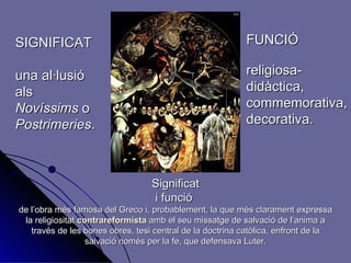 SIGNIFICAT una al·lusió als Novíssims  o Postrimeries . FUNCIÓ religiosa- didàctica, commemorativa, decorativa. Significat i funció  de l’obra més famosa del Greco i, probablement, la que més clarament expressa la religiositat  contrareformista  amb el seu missatge de salvació de l’anima a través de les bones obres, tesi central de la doctrina catòlica, enfront de la salvació només per la fe, que defensava Luter. 
