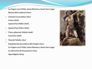 La Virgen con el Niño, Santa Martina y Santa Ines (1599)Retrato del Cardenal (1600)Antonio Covarrubias (1601)Cristo (1606)Apostol San Pablo (1606)Apostol San Pedro (1606)Vista y plano de Toledo (1608)Laoconte (1608)Vista de Toledo (1610)Expulsión de mercaderes del templo (1610)La Virgen con el Niño, Santa Martina y Santa Ines (1599)La adoración de los pastores (1614)Apocalipsis (1614)