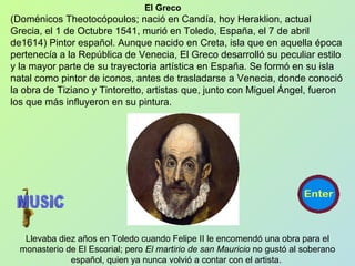El Greco
(Doménicos Theotocópoulos; nació en Candía, hoy Heraklion, actual
Grecia, el 1 de Octubre 1541, murió en Toledo, España, el 7 de abril
de1614) Pintor español. Aunque nacido en Creta, isla que en aquella época
pertenecía a la República de Venecia, El Greco desarrolló su peculiar estilo
y la mayor parte de su trayectoria artística en España. Se formó en su isla
natal como pintor de iconos, antes de trasladarse a Venecia, donde conoció
la obra de Tiziano y Tintoretto, artistas que, junto con Miguel Ángel, fueron
los que más influyeron en su pintura.
Llevaba diez años en Toledo cuando Felipe II le encomendó una obra para el
monasterio de El Escorial; pero El martirio de san Mauricio no gustó al soberano
español, quien ya nunca volvió a contar con el artista.
 