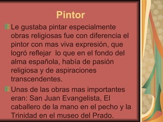 Pintor
Le gustaba pintar especialmente
obras religiosas fue con diferencia el
pintor con mas viva expresión, que
logró reflejar lo que en el fondo del
alma española, había de pasión
religiosa y de aspiraciones
transcendentes.
Unas de las obras mas importantes
eran: San Juan Evangelista, El
caballero de la mano en el pecho y la
Trinidad en el museo del Prado.
 