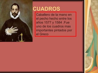 CUADROS
Caballero de la mano en
el pecho hecho entre los
años 1577 y 1584 .Fue
uno de los cuadros mas
importantes pintados por
el Greco
 