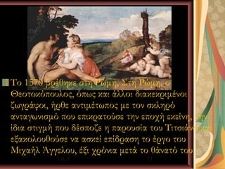 Το 1570 βρέθηκε στη Ρώμη, Στη Ρώμη, ο
Θεοτοκόπουλος, όπως και άλλοι διακεκριμένοι
ζωγράφοι, ήρθε αντιμέτωπος με τον σκληρό
ανταγωνισμό που επικρατούσε την εποχή εκείνη, την
ίδια στιγμή που δέσποζε η παρουσία του Τιτσιάνο και
εξακολουθούσε να ασκεί επίδραση το έργο του
Μιχαήλ Άγγελου, έξι χρόνια μετά το θάνατό του.
           Ι.Κ.Λ                  11
 