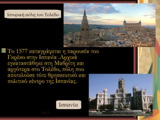 Ιστορική πόλη του Τολέδο.




Το 1577 καταγράφεται η παρουσία του
Γκρέκο στην Ισπανία .Αρχικά
εγκαταστάθηκε στη Μαδρίτη και
αργότερα στο Τολέδο, πόλη που
αποτελούσε τότε θρησκευτικό και
πολιτικό κέντρο της Ισπανίας.


                        Ισπανία
                Ι.Κ.Λ                 12
 