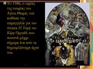 To 1586, ο ιερέας
της ενορίας του
Αγίου Θωμά, τού
ανέθεσε την
παραγγελία για τον
πίνακα Η Ταφή του
Κόμη Οργκάθ, που
συνιστά μέχρι
σήμερα ένα από τα
δημοφιλέστερα έργα
του.

         Ι.Κ.Λ       17
 