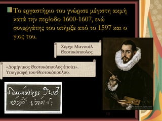 Το εργαστήριο του γνώρισε μέγιστη ακμή
   κατά την περίοδο 1600-1607, ενώ
   συνεργάτης του υπήρξε από το 1597 και ο
   γιος του.
                        Χόρχε Μανουέλ
                        Θεοτοκόπουλος


«Δομήνικος Θεοτοκόπουλος ἐποίει».
Υπογραφή του Θεοτοκόπουλου.




                Ι.Κ.Λ                   18
 