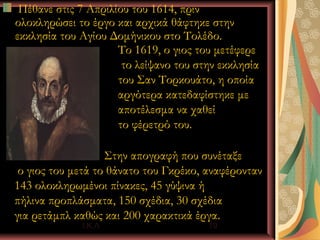 Πέθανε στις 7 Απριλίου του 1614, πριν
ολοκληρώσει το έργο και αρχικά θάφτηκε στην
εκκλησία του Αγίου Δομήνικου στο Τολέδο.
                     Το 1619, ο γιος του μετέφερε
                      το λείψανο του στην εκκλησία
                     του Σαν Τορκουάτο, η οποία
                     αργότερα κατεδαφίστηκε με
                     αποτέλεσμα να χαθεί
                     το φέρετρό του.

                   Στην απογραφή που συνέταξε
 ο γιος του μετά το θάνατο του Γκρέκο, αναφέρονταν
143 ολοκληρωμένοι πίνακες, 45 γύψινα ή
πήλινα προπλάσματα, 150 σχέδια, 30 σχέδια
για ρετάμπλ καθώς και 200 χαρακτικά έργα.
             Ι.Κ.Λ                     19
 