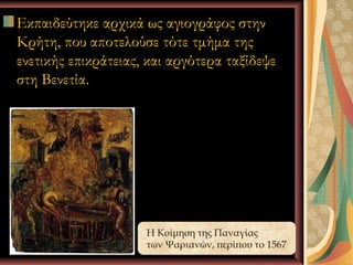 Εκπαιδεύτηκε αρχικά ως αγιογράφος στην
Κρήτη, που αποτελούσε τότε τμήμα της
ενετικής επικράτειας, και αργότερα ταξίδεψε
στη Βενετία.




                     Η Κοίμηση της Παναγίας
            Ι.Κ.Λ    των Ψαριανών, περίπου το 1567
                                      3
 