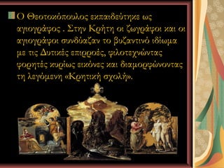 Ο Θεοτοκόπουλος εκπαιδεύτηκε ως
αγιογράφος . Στην Κρήτη οι ζωγράφοι και οι
αγιογράφοι συνδύαζαν το βυζαντινό ιδίωμα
με τις Δυτικές επιρροές, φιλοτεχνώντας
φορητές κυρίως εικόνες και διαμορφώνοντας
τη λεγόμενη «Κρητική σχολή».




          Ι.Κ.Λ                 6
 