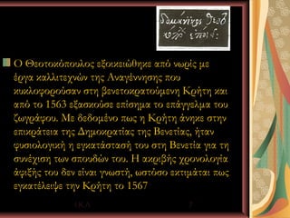 Ο Θεοτοκόπουλος εξοικειώθηκε από νωρίς με
έργα καλλιτεχνών της Αναγέννησης που
κυκλοφορούσαν στη βενετοκρατούμενη Κρήτη και
από το 1563 εξασκούσε επίσημα το επάγγελμα του
ζωγράφου. Με δεδομένο πως η Κρήτη άνηκε στην
επικράτεια της Δημοκρατίας της Βενετίας, ήταν
φυσιολογική η εγκατάστασή του στη Βενετία για τη
συνέχιση των σπουδών του. Η ακριβής χρονολογία
άφιξής του δεν είναι γνωστή, ωστόσο εκτιμάται πως
εγκατέλειψε την Κρήτη το 1567
             Ι.Κ.Λ                     7
 