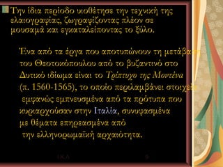 Την ίδια περίοδο υιοθέτησε την τεχνική της
ελαιογραφίας, ζωγραφίζοντας πλέον σε
μουσαμά και εγκαταλείποντας το ξύλο.

  Ένα από τα έργα που αποτυπώνουν τη μετάβαση
  του Θεοτοκόπουλου από το βυζαντινό στο
  Δυτικό ιδίωμα είναι το Τρίπτυχο της Μοντένα
  (π. 1560-1565), το οποίο περιλαμβάνει στοιχεία
   εμφανώς εμπνευσμένα από τα πρότυπα που
  κυριαρχούσαν στην Ιταλία, συνυφασμένα
  με θέματα επηρεασμένα από
   την ελληνορωμαϊκή αρχαιότητα.

            Ι.Κ.Λ                 9
 