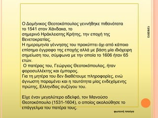 13/9/2013
θωηεινή ηζούγα
Ο Γοκήληθος Θεοηοθόποσιος γελλήζεθε πηζαλόηαηα
ηο 1541 ζηολ Υάλδαθα, ηο
ζεκερηλό Ζράθιεηοηες Κρήηες, ηελ εποτή ηες
Βελεηοθραηίας.
Ζ εκεροκελία γέλλεζες ηοσ προθύπηεη ότη από θάποηο
επίζεκο έγγραθο ηες εποτής αιιά κε βάζε κία ηδηότεηρε
ζεκείωζε ηοσ, ζύκθωλα κε ηελ οποία ηο 1606 ήηαλ 65
εηώλ.
Ο παηέρας ηοσ, Γεώργηος Θεοηοθόποσιος, ήηαλ
θοροζσιιέθηες θαη έκπορος.
Γηα ηε κεηέρα ηοσ δελ δηαζέηοσκε πιεροθορίες, ελώ
άγλωζηε παρακέλεη θαη ε ηασηόηεηα κίας ελδετόκελες
πρώηες, Διιελίδας ζσδύγοσ ηοσ.
Δίτε έλαλ κεγαιύηερο αδειθό, ηολ Μαλούζο
Θεοηοθόποσιο (1531-1604), ο οποίος αθοιούζεζε ηο
επάγγεικα ηοσ παηέρα ηοσς.
 