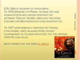 Ο EL GRECO ΣΑΞΗΓΔΦΔ ΢Δ ΠΟΛΛΑ ΜΔΡΖ.
ΣΟ 1570 ΒΡΔΘΖΚΔ ΢ΣΖ ΡΧΜΖ, ΓΔΓΟΝΟ΢ ΠΟΤ ΜΑ΢
ΑΠΟΚΑΛΤΠΣΔΣΑΗ ΑΠΟ ΢ΥΔΣΗΚΖ ΔΠΗ΢ΣΟΛΖ ΣΟΤ
ΕΧΓΡΑΦΟΤ ΣΕΟΤΛΗΟ ΚΛΟΒΗΟ, ΜΔ΢Α ΑΠΟ ΣΖΝ ΟΠΟΗΑ
΢Τ΢ΣΖΝΔΗ ΣΟΝ ΘΔΟΣOΚΟΠΟΤΛΟ ΢ΣΟΝ ΠΡΟ΢ΣΑΣΖ ΣΟΤ.
ΣΟ 1577 ΚΑΣΑΓΡΑΦΔΣΑΗ Ζ ΠΑΡΟΤ΢ΗΑ ΣΟΤ ΓΚΡΔΚΟ
΢ΣΖΝ Η΢ΠΑΝΗΑ, ΥΧΡΗ΢ ΝΑ ΓΗΑΘΔΣΟΤΜΔ ΠΟΛΛΔ΢
ΠΛΖΡΟΦΟΡΗΔ΢ ΓΗΑ ΣΗ΢ ΓΡΑ΢ΣΖΡΗΟΣΖΣΈ΢ ΣΟΤ ΣΖΝ ΠΔΡΗΟΓΟ
1572-76 ΢ΣΖΝ ΗΣΑΛΗΑ.
ΓΔΗΣΔ ΢ΚΖΝΔ΢ ΑΠ΋ ΣΖΝ ΣΑΗΝΗΑ EL GRECO
13/9/2013θωηεηλήηζοσγα
 