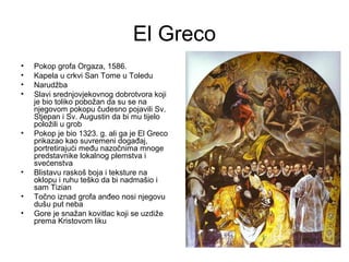 El Greco
• Pokop grofa Orgaza, 1586.
• Kapela u crkvi San Tome u Toledu
• Narudžba
• Slavi srednjovjekovnog dobrotvora koji
je bio toliko pobožan da su se na
njegovom pokopu čudesno pojavili Sv.
Stjepan i Sv. Augustin da bi mu tijelo
položili u grob
• Pokop je bio 1323. g. ali ga je El Greco
prikazao kao suvremeni događaj,
portretirajući među nazočnima mnoge
predstavnike lokalnog plemstva i
svećenstva
• Blistavu raskoš boja i teksture na
oklopu i ruhu teško da bi nadmašio i
sam Tizian
• Točno iznad grofa anđeo nosi njegovu
dušu put neba
• Gore je snažan kovitlac koji se uzdiže
prema Kristovom liku
 