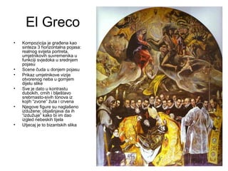 El Greco
• Kompozicija je građena kao
sinteza 3 horizontalna pojasa:
realnog svijeta portreta,
umjetnikovih suvremenika u
funkciji svjedoka u srednjem
pojasu
• Scene čuda u donjem pojasu
• Prikaz umjetnikove vizije
otvorenog neba u gornjem
dijelu slike
• Sve je dato u kontrastu
dubokih, crnih i blještavo
srebrnasto-sivih tonova iz
kojih “zvone” žuta i crvena
• Njegove figure su naglašeno
izdužene; objašnjava da ih
“izdužuje” kako bi im dao
izgled nebeskih tijela
• Utjecaj je to bizantskih slika
 