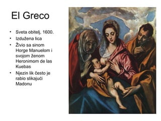El Greco
• Sveta obitelj, 1600.
• Izdužena lica
• Živio sa sinom
Horge Manuelom i
svojom ženom
Heronimom de las
Kuebas
• Njezin lik često je
rabio slikajući
Madonu
 