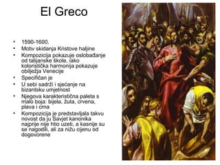 El Greco
• 1590-1600.
• Motiv skidanja Kristove haljine
• Kompozicija pokazuje oslobađanje
od talijanske škole, iako
koloristička harmonija pokazuje
obilježja Venecije
• Specifičan je
• U sebi sadrži i sjećanje na
bizantsku umjetnost
• Njegova karakteristična paleta s
malo boja: bijela, žuta, crvena,
plava i crna
• Kompozicija je predstavljala takvu
novost da ju Savjet kanonika
najprije nije htio uzeti, a kasnije su
se nagodili, ali za nižu cijenu od
dogovorene
 