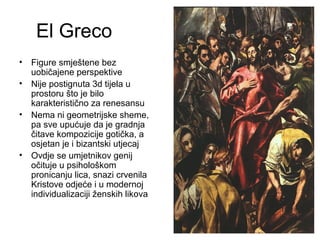 El Greco
• Figure smještene bez
uobičajene perspektive
• Nije postignuta 3d tijela u
prostoru što je bilo
karakteristično za renesansu
• Nema ni geometrijske sheme,
pa sve upućuje da je gradnja
čitave kompozicije gotička, a
osjetan je i bizantski utjecaj
• Ovdje se umjetnikov genij
očituje u psihološkom
pronicanju lica, snazi crvenila
Kristove odjeće i u modernoj
individualizaciji ženskih likova
 