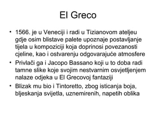 El Greco
• 1566. je u Veneciji i radi u Tizianovom ateljeu
gdje osim blistave palete upoznaje postavljanje
tijela u kompoziciji koja doprinosi povezanosti
cjeline, kao i ostvarenju odgovarajuće atmosfere
• Privlači ga i Jacopo Bassano koji u to doba radi
tamne slike koje svojim nestvarnim osvjetljenjem
nalaze odjeka u El Grecovoj fantaziji
• Blizak mu bio i Tintoretto, zbog isticanja boja,
bljeskanja svijetla, uznemirenih, napetih oblika
 