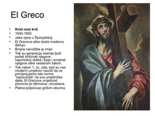 El Greco
• Krist nosi križ
• 1600-1605.
• Jaka vjera u Španjolskoj
• El Grecove slike dosta moderno
djeluju
• Brojne narudžbe je imao
• Tek su generaciju kasnije ljudi
počeli kritizirati njegove
neprirodne oblike i boje i smatrati
njegove slike neslanom šalom.
• Tek nakon 1. sv. rata, kad su nas
moderni umjetnici naučili da ne
primjenjujemo iste norme
“ispravnosti” na sva umjetnička
djela, El Grecova umjetnost
ponovno je otkrivena i shvaćena.
• Platna potpisivao grčkim slovima
 