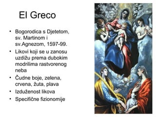 El Greco
• Bogorodica s Djetetom,
sv. Martinom i
sv.Agnezom, 1597-99.
• Likovi koji se u zanosu
uzdižu prema dubokim
modrilima rastvorenog
neba
• Čudne boje, zelena,
crvena, žuta, plava
• Izduženost likova
• Specifične fizionomije
 