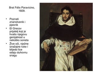 Brat Félix Paravicino,
1609.
• Poznati
znanstvenik i
pjesnik
• El Grecov
prijatelj koji je
hvalio njegovu
genijalnost u
nekoliko soneta
• Žive oči, nježne
izražajne ruke i
blijedo lice
odaju duhovnu
snagu
 